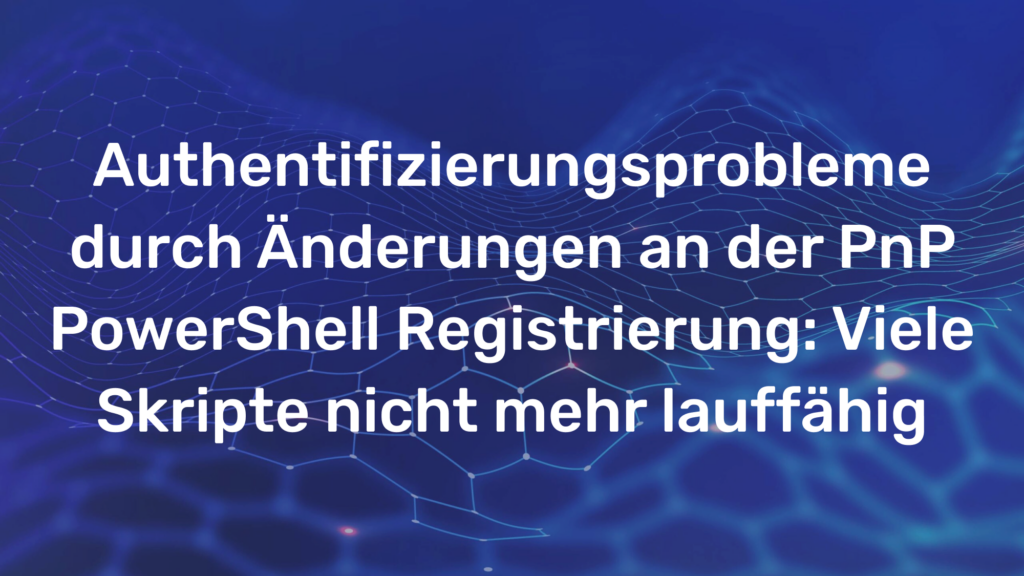 Authentifizierungsprobleme durch Änderungen an der PnP PowerShell Registrierung: Viele Skripte nicht mehr lauffähig