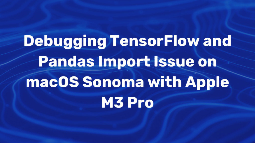 Debugging TensorFlow and Pandas Import Issue on macOS Sonoma with Apple M3 Pro